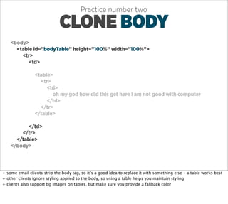 Practice number two

                             CLONE BODY
    <body>
      <table id=”bodyTable” height=”100%” width=”100%”>
        <tr>
           <td>

                <table>
                  <tr>
                     <td>
                       oh my god how did this get here i am not good with computer
                     </td>
                  </tr>
                </table>

           </td>
        </tr>
      </table>
    </body>




+ some email clients strip the body tag, so it’s a good idea to replace it with something else - a table works best
+ other clients ignore styling applied to the body, so using a table helps you maintain styling
+ clients also support bg images on tables, but make sure you provide a fallback color
 