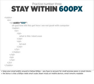 Practice number three

            STAY WITHIN 600PX
    <table>
      <tr>
         <td width=”600”>
           oh god how did this get here i am not good with computer
           <table>
              <tr>
                <td>
                   what is this i dont even
                </td>
                <td>
                   lol wut
                </td>
              </tr>
           </table>
         </td>
         <td>
         </td>
      </tr>
    </table>

+ keep your email widths around or below 600px - you have to account for small preview panes in email clients.
+ the bonus is that a 600px-wide email scales down nicely on mobile devices, email remains readable
 