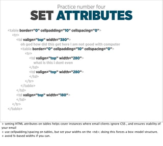 Practice number four

                    SET ATTRIBUTES
    <table border=”0” cellpadding=”10” cellspacing=”0”>
      <tr>
         <td valign=”top” width=”380”>
           oh god how did this get here i am not good with computer
           <table border=”0” cellpadding=”10” cellspacing=”0”>
              <tr>
                 <td valign=”top” width=”280”>
                   what is this i dont even
                 </td>
                 <td valign=”top” width=”280”>
                 </td>
              </tr>
           </table>
         </td>
         <td valign=”top” width=”180”>
         </td>
      </tr>
    </table>


+ setting HTML attributes on tables helps cover instances where email clients ignore CSS , and ensures stability of
your email
+ use cellpadding/spacing on tables, but set your widths on the <td>; doing this forces a box-model structure.
+ avoid %-based widths if you can.
 