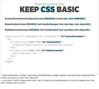 Practice number ﬁve

                     KEEP CSS BASIC
    #contentContainer{background-color:#DDDDDD; border:2px solid #BBBBBB;}

    #mainContent{color:#505050; font-family:Georgia; font-size:14px; text-align:left;}

    #sidebarContent{color:#909090; font-family:Arial; font-size:12px; text-align:left;}

    <table border=”0” cellpadding=”10” cellspacing=”0” id=”contentContainer”>
      <tr>
         <td valign=”top” width=”380” id=”mainContent”>
           oh god how did this get here i am not good with computer
         </td>
         <td valign=”top” width=”180” id=”sidebarContent”>
           what is this i dont even
         </td>
      </tr>
    </table>




+ keep to the basics: no ﬂoats, positioning, shorthand hex, complex selectors and avoid most compound rules;
clients may ignore css that’s too “advanced”
+ css3 doesn’t work in many places either, but it’s okay to try rounded borders or box/text shadow since they
don’t change email structure
 