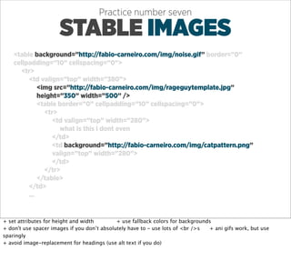 Practice number seven

                      STABLE IMAGES
    <table background=”http://fabio-carneiro.com/img/noise.gif” border=”0”
    cellpadding=”10” cellspacing=”0”>
      <tr>
         <td valign=”top” width=”380”>
             <img src=”http://fabio-carneiro.com/img/rageguytemplate.jpg”
             height=”350” width=”500” />
             <table border=”0” cellpadding=”10” cellspacing=”0”>
               <tr>
                  <td valign=”top” width=”280”>
                    what is this i dont even
                  </td>
                  <td background=”http://fabio-carneiro.com/img/catpattern.png”
                  valign=”top” width=”280”>
                  </td>
               </tr>
             </table>
         </td>
         ...


+ set attributes for height and width        + use fallback colors for backgrounds
+ don't use spacer images if you don’t absolutely have to - use lots of <br />s  + ani gifs work, but use
sparingly
+ avoid image-replacement for headings (use alt text if you do)
 