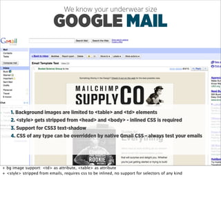We know your underwear size

                           GOOGLE MAIL



    1. Background images are limited to <table> and <td> elements
    2. <style> gets stripped from <head> and <body> - inlined CSS is required
    3. Support for CSS3 text-shadow
    4. CSS of any type can be overridden by native Gmail CSS - always test your emails




+ bg image support: <td> as attribute, <table> as attribute
+ <style> stripped from emails, requires css to be inlined, no support for selectors of any kind
 