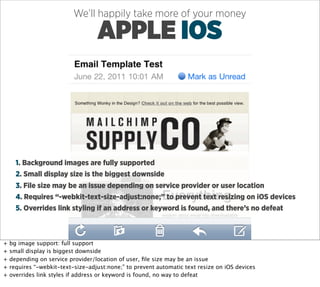 We’ll happily take more of your money

                                   APPLE IOS



      1. Background images are fully supported
      2. Small display size is the biggest downside
      3. File size may be an issue depending on service provider or user location
      4. Requires “-webkit-text-size-adjust:none;” to prevent text resizing on iOS devices
      5. Overrides link styling if an address or keyword is found, and there’s no defeat



+   bg image support: full support
+   small display is biggest downside
+   depending on service provider/location of user, ﬁle size may be an issue
+   requires “-webkit-text-size-adjust:none;” to prevent automatic text resize on iOS devices
+   overrides link styles if address or keyword is found, no way to defeat
 