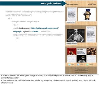 wood grain textures


     <table border="0" cellpadding="0" cellspacing="0" height="100%"
     width="100%" id="container">
        <tr>
           <td align="center" valign="top">
               <br />
               <table background="http://gallery.mailchimp.com/i/
               wdgrn.gif" bgcolor="#EBC697" border="0"
               cellpadding="0" cellspacing="0" id="templateWrapper">
                 <tr>
                 ...




+ in each section, the wood grain image is placed as a table background attribute, and it’s backed-up with a
similar fallback color
+ this accounts for each client that can handle bg images on tables (hotmail, gmail, yahoo), and covers outlook,
which doesn’t
 