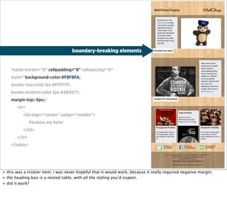 boundary-breaking elements


    <table border="0" cellpadding="8" cellspacing="0"
    style="background-color:#F8F8FA;
    border-top:solid 1px #FFFFFF;
    border-bottom:solid 2px #AB9577;
    margin-top:-5px;>
       <tr>
           <td align="center" valign="middle">
               Plushies are here!
           </td>
       </tr>
    </table>




+ this was a trickier item; i was never hopeful that it would work, because it really required negative margin.
+ the heading box is a nested table, with all the styling you’d expect.
+ did it work?
 