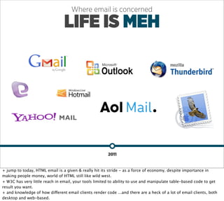 Where email is concerned

                                LIFE IS MEH




                                                        2011


+ jump to today, HTML email is a given & really hit its stride - as a force of economy. despite importance in
making people money, world of HTML still like wild west.
+ W3C has very little reach in email, your tools limited to ability to use and manipulate table-based code to get
result you want.
+ and knowledge of how different email clients render code ...and there are a heck of a lot of email clients, both
desktop and web-based.
 