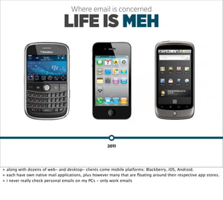 Where email is concerned

                               LIFE IS MEH




                                                      2011




+ along with dozens of web- and desktop- clients come mobile platforms: Blackberry, iOS, Android.
+ each have own native mail applications, plus however many that are ﬂoating around their respective app stores.
+ i never really check personal emails on my PCs - only work emails
 