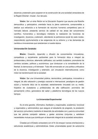 docencia y extensión para cooperar en la construcción de una sociedad venezolana de
la Región Oriental - Insular - Sur del país.

       Visión: Ser un ente Rector en la Educación Superior que asuma una filosofía
democrática y participativa; orientada hacia la plena autonomía, comprometida a
dedicar sus esfuerzos a la formación de recursos humanos competitivos para el
mercado laboral, prestando servicio de calidad en las áreas del conocimiento
científico, humanístico y tecnológico mediante la realización de funciones de
investigación, docencia y extensión, atendiendo la pertinencia social de cada núcleo,
respondiendo oportunamente a las exigencias de su entorno y a las demandas de
cambios e innovaciones que caracterizan a nuestra época.

Universidad De Carabobo

       Misión: Creación, desarrollo y difusión de conocimientos innovadores,
competitivos y socialmente pertinentes para la formación ética e integral de
profesionales y técnicos, altamente calificados, con sentido ciudadano, promotores de
cambios sociales, políticos y económicos, que conduzcan a la consolidación de la
libertad, la democracia y el bienestar. Todo ello enmarcado en una política unificadora
de la docencia, investigación y extensión, con vinculación interinstitucional, como
motor de transformación de la sociedad.

       Visión: Ser una Universidad pública, democrática, participativa, innovadora e
integral; de alta valoración y prestigio nacional e internacional, paradigma de gestión
social y horizonte ético de la sociedad; estrechamente vinculada con su medio;
forjadora de ciudadanos y profesionales de alta calificación; promotora del
pensamiento crítico, generadora del saber y plataforma tecnológica de los nuevos
tiempos

                             La Universidad Experimental


       Es el ente garante, informativo, facilitador y responsable, académico, funcional
y organizativo y administrativo que asegura al estudiante de pregrado, la prestación
del servicio comunitario mediante el desarrollo de actividades con y para la comunidad
que les permite compartir saberes y gestar acciones conjuntas y satisfacer
necesidades mutuas que contribuyen al desarrollo integral de la sociedad venezolana.

       Creadas por el Estado venezolano con el fin de ensayar nuevas orientaciones y
estructuras académicas y administrativas. Estas universidades gozan de autonomía
 
