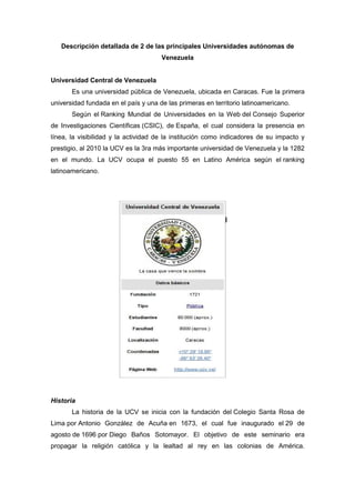 Descripción detallada de 2 de las principales Universidades autónomas de
                                      Venezuela


Universidad Central de Venezuela
       Es una universidad pública de Venezuela, ubicada en Caracas. Fue la primera
universidad fundada en el país y una de las primeras en territorio latinoamericano.
       Según el Ranking Mundial de Universidades en la Web del Consejo Superior
de Investigaciones Científicas (CSIC), de España, el cual considera la presencia en
línea, la visibilidad y la actividad de la institución como indicadores de su impacto y
prestigio, al 2010 la UCV es la 3ra más importante universidad de Venezuela y la 1282
en el mundo. La UCV ocupa el puesto 55 en Latino América según el ranking
latinoamericano.




Historia
       La historia de la UCV se inicia con la fundación del Colegio Santa Rosa de
Lima por Antonio González de Acuña en 1673, el cual fue inaugurado el 29 de
agosto de 1696 por Diego Baños Sotomayor. El objetivo de este seminario era
propagar la religión católica y la lealtad al rey en las colonias de América.
 