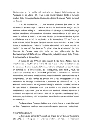 Irónicamente,     en   la    capilla   del   seminario   se   declaró   la Independencia    de
Venezuela el 5 de julio de 1811, y fue en esa misma institución donde se formaron
muchos de los firmantes del acta. Actualmente este recinto sirve de Palacio Municipal
de Caracas.

        El 22 de diciembre de 1721, tras multiples gestiones por parte de los
venezolanos, el Rey Felipe V concedió facultad al Seminario de otorgar grados
mediante la Real Cédula y el 18 de diciembre del 1722 el Papa Inocencio XIII le otorgó
carácter de Pontificia. Inicialmente se impartieron clasesde teología al lado de las de
medicina, filosofía y derecho, todas ellas en latín, pero eventualmente el régimen
académico se independizó del seminario y el 11 de agosto de 1725, el Obispo de
Caracas Juan José de Escalona y Calatayud (quien había gestionado la creación del
instituto), instala el Real y Pontificio Seminario Universidad Santa Rosa de Lima de
Santiago de León del Valle Caracas. Su primer rector fue el presbítero Francisco
Martínez     de    Porrasy      hasta 1810,     fecha    en   que   el Seminario   de      San
Buenaventura de Mérida fue elevado a Universidad (actualUniversidad de los Andes),
la de Caracas fue la única del pais.

        A finales del siglo XVIII, el rector Baltasar de los Reyes Marreros inició la
enseñanza de Locke, Descartes y otros filósofos, lo que concluyó con el rechazo de
los postulados de Aristóteles, Santo Tomás, Justiniano e Hipócrates, y convirtiéndose
en semillero de la Independencia. En consecuencia, entre 1814 y 1821, las
autoridades españolas de la universidad, prohibieron la enseñanza de corrientes
modernas de pensamiento y desataron una persecución contra los simpatizantes de la
independencia. En este sentido se prohibió leer a los enciclopedistas y a los
catedráticos se les obligó a enseñar con la orientación de Aristóteles.(2) En 1816, el
PresbíteroSalvador García de Ortigosa incluso llegó a amenazar con la excomunión a
los que leyeran o enseñaran obras "que inspiran a los pueblos máximas de
independencia y revolución, y de los autores que declaman contra los monarcas, o
cualquiera otras legítimas autoridades. Tales son los impíos escritores Boltayre (sic),
Rousseau, Montesquieu, y toda esa gavilla de revolucionarios que alarmaron al pueblo
contra el trono...".

        Con la derrota de España en la Guerra de Independencia, la universidad pasó
de Real a Republicana y se inició su primera modernización académica e institucional.


Gobierno Universitario
        La Universidad Central de Venezuela es dirigida por un Consejo Universitario
(CU-UCV), el cual ejerce sus funciones mediante el Rector, el Vicerrector
 