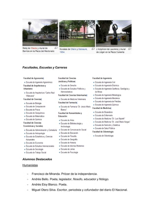 Facultades, Escuelas y Carreras




Alumnos Destacados

Humanistas

   -   Francisco de Miranda. Prócer de la independencia.
   -   Andrés Bello. Poeta, legislador, filosofo, educador y filólogo.
   -   Andrés Eloy Blanco. Poeta.
   -   Miguel Otero Silva. Escritor, periodista y cofundador del diario El Nacional.
 