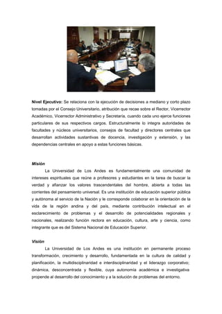 Nivel Ejecutivo: Se relaciona con la ejecución de decisiones a mediano y corto plazo
tomadas por el Consejo Universitario, atribución que recae sobre el Rector, Vicerrector
Académico, Vicerrector Administrativo y Secretaría, cuando cada uno ejerce funciones
particulares de sus respectivos cargos. Estructuralmente lo integra autoridades de
facultades y núcleos universitarios, consejos de facultad y directores centrales que
desarrollan actividades sustantivas de docencia, investigación y extensión, y las
dependencias centrales en apoyo a estas funciones básicas.



Misión
         La Universidad de Los Andes es fundamentalmente una comunidad de
intereses espirituales que reúne a profesores y estudiantes en la tarea de buscar la
verdad y afianzar los valores trascendentales del hombre, abierta a todas las
corrientes del pensamiento universal. Es una institución de educación superior pública
y autónoma al servicio de la Nación y le corresponde colaborar en la orientación de la
vida de la región andina y del país, mediante contribución intelectual en el
esclarecimiento de problemas y el desarrollo de potencialidades regionales y
nacionales, realizando función rectora en educación, cultura, arte y ciencia, como
integrante que es del Sistema Nacional de Educación Superior.


Visión
         La Universidad de Los Andes es una institución en permanente proceso
transformación, crecimiento y desarrollo, fundamentada en la cultura de calidad y
planificación, la multidisciplinaridad e interdisciplinaridad y el liderazgo corporativo;
dinámica, desconcentrada y flexible, cuya autonomía académica e investigativa
propende al desarrollo del conocimiento y a la solución de problemas del entorno.
 