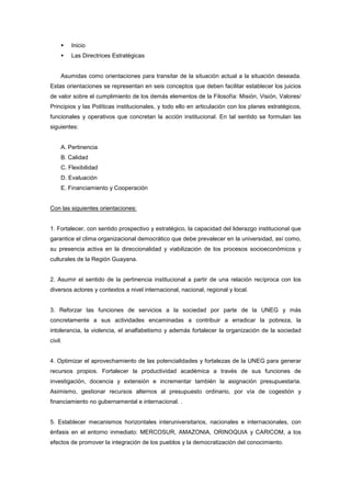 Inicio
         Las Directrices Estratégicas


     Asumidas como orientaciones para transitar de la situación actual a la situación deseada.
Estas orientaciones se representan en seis conceptos que deben facilitar establecer los juicios
de valor sobre el cumplimiento de los demás elementos de la Filosofía: Misión, Visión, Valores/
Principios y las Políticas institucionales, y todo ello en articulación con los planes estratégicos,
funcionales y operativos que concretan la acción institucional. En tal sentido se formulan las
siguientes:


     A. Pertinencia
     B. Calidad
     C. Flexibilidad
     D. Evaluación
     E. Financiamiento y Cooperación


Con las siguientes orientaciones:


1. Fortalecer, con sentido prospectivo y estratégico, la capacidad del liderazgo institucional que
garantice el clima organizacional democrático que debe prevalecer en la universidad, así como,
su presencia activa en la direccionalidad y viabilización de los procesos socioeconómicos y
culturales de la Región Guayana.


2. Asumir el sentido de la pertinencia institucional a partir de una relación recíproca con los
diversos actores y contextos a nivel internacional, nacional, regional y local.


3. Reforzar las funciones de servicios a la sociedad por parte de la UNEG y más
concretamente a sus actividades encaminadas a contribuir a erradicar la pobreza, la
intolerancia, la violencia, el analfabetismo y además fortalecer la organización de la sociedad
civil.


4. Optimizar el aprovechamiento de las potencialidades y fortalezas de la UNEG para generar
recursos propios. Fortalecer la productividad académica a través de sus funciones de
investigación, docencia y extensión e incrementar también la asignación presupuestaria.
Asimismo, gestionar recursos alternos al presupuesto ordinario, por vía de cogestión y
financiamiento no gubernamental e internacional. .


5. Establecer mecanismos horizontales interuniversitarios, nacionales e internacionales, con
énfasis en el entorno inmediato: MERCOSUR, AMAZONIA, ORINOQUIA y CARICOM, a los
efectos de promover la integración de los pueblos y la democratización del conocimiento.
 