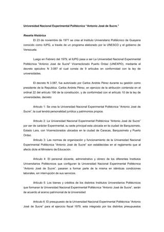 Universidad Nacional Experimental Politécnica “Antonio José de Sucre.”


Reseña Histórica
         El 23 de noviembre de 1971 se crea al Instituto Universitario Politécnico de Guayana
conocido como IUPG, a través de un programa elaborado por la UNESCO y el gobierno de
Venezuela.


         Luego en Febrero del 1979, el IUPG pasa a ser La Universidad Nacional Experimental
Politécnica "Antonio José de Sucre" Vicerrectorado Puerto Ordaz (UNEXPO), mediante el
decreto ejecutivo N 3.087 el cual consta de 9 artículos en conformidad con la ley de
universidades.


         El decreto N 3.087, fue autorizado por Carlos Andrés Pérez durante su gestión como
presidente de la Republica. Carlos Andrés Pérez, en ejercicio de la atribución contenida en el
ordinal 22 del artículo 190 de la constitución, y de conformidad con el artículo 10 de la ley de
universidades, decreto:


         Articulo 1: Se crea la Universidad Nacional Experimental Politécnica “Antonio José de
Sucre”, la cual tendrá personalidad jurídica y patrimonios propios.


         Articulo 2: La Universidad Nacional Experimental Politécnica “Antonio José de Sucre”
por ser de carácter Experimental, su sede principal esta ubicada en la ciudad de Barquisimeto,
Estado Lara, con Vicerrectorados ubicados en la ciudad de Caracas, Barquisimeto y Puerto
Ordaz.
         Articulo 3: Las normas de organización y funcionamiento de la Universidad Nacional
Experimental Politécnica “Antonio José de Sucre” son establecidas en el reglamento que al
afecto dicte el Ministerio de Educación.


         Articulo 4: El personal docente, administrativo y obrero de los diferentes Institutos
Universitarios Politécnicos que configuran la Universidad Nacional Experimental Politécnica
“Antonio José de Sucre”, pasaran a formar parte de la misma en idénticas condiciones
laborales, sin interrupción de sus servicios.


         Articulo 5: Los bienes y créditos de los distintos Institutos Universitarios Politécnicos
que formaran la Universidad Nacional Experimental Politécnica “Antonio José de Sucre”, serán
de acuerdo al acervo patrimonial de la Universidad.


         Articulo 6: El presupuesto de la Universidad Nacional Experimental Politécnica “Antonio
José de Sucre” para el ejercicio fiscal 1979, esta integrado por los distintos presupuestos
 