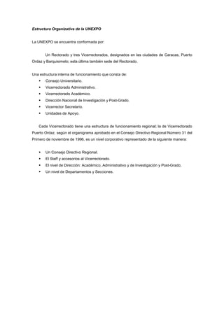 Estructura Organizativa de la UNEXPO


La UNEXPO se encuentra conformada por:


       Un Rectorado y tres Vicerrectorados, designados en las ciudades de Caracas, Puerto
Ordaz y Barquisimeto; esta última también sede del Rectorado.


Una estructura interna de funcionamiento que consta de:
       Consejo Universitario.
       Vicerrectorado Administrativo.
       Vicerrectorado Académico.
       Dirección Nacional de Investigación y Post-Grado.
       Vicerrector Secretario.
       Unidades de Apoyo.


   Cada Vicerrectorado tiene una estructura de funcionamiento regional; la de Vicerrectorado
Puerto Ordaz, según el organigrama aprobado en el Consejo Directivo Regional Número 31 del
Primero de noviembre de 1996, es un nivel corporativo representado de la siguiente manera:


       Un Consejo Directivo Regional.
       El Staff y accesorios al Vicerrectorado.
       El nivel de Dirección: Académico, Administrativo y de Investigación y Post-Grado.
       Un nivel de Departamentos y Secciones.
 