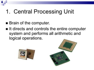 1. Central Processing Unit
 Brain of the computer.
 It directs and controls the entire computer
system and performs all arithmetic and
logical operations.
 