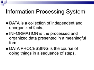 Information Processing System
 DATA is a collection of independent and
unorganized facts.
 INFORMATION is the processed and
organized data presented in a meaningful
form.
 DATA PROCESSING is the course of
doing things in a sequence of steps.
 