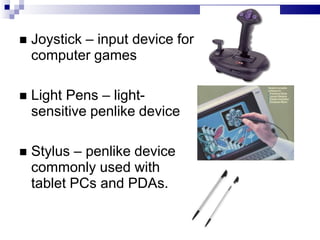  Joystick – input device for
computer games
 Light Pens – light-
sensitive penlike device
 Stylus – penlike device
commonly used with
tablet PCs and PDAs.
 