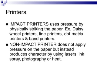 Printers
 IMPACT PRINTERS uses pressure by
physically striking the paper. Ex. Daisy
wheel printers, line printers, dot matrix
printers & band printers.
 NON-IMPACT PRINTER does not apply
pressure on the paper but instead
produces character by using lasers, ink
spray, photography or heat.
 