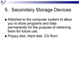 5. Secondary Storage Devices
 Attached to the computer system to allow
you to store programs and data
permanently for the purpose of retrieving
them for future use.
 Floppy disk, Hard disk, CD Rom
 