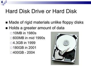 Hard Disk Drive or Hard Disk
 Made of rigid materials unlike floppy disks
 Holds a greater amount of data
10MB in 1980s
600MB in mid 1990s
4.3GB in 1999
180GB in 2001
400GB - 2004
 
