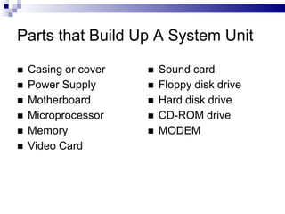 Parts that Build Up A System Unit
 Casing or cover
 Power Supply
 Motherboard
 Microprocessor
 Memory
 Video Card
 Sound card
 Floppy disk drive
 Hard disk drive
 CD-ROM drive
 MODEM
 