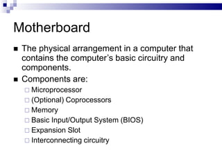 Motherboard
 The physical arrangement in a computer that
contains the computer’s basic circuitry and
components.
 Components are:
 Microprocessor
 (Optional) Coprocessors
 Memory
 Basic Input/Output System (BIOS)
 Expansion Slot
 Interconnecting circuitry
 