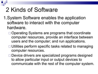 2 Kinds of Software
1.System Software enables the application
software to interact with the computer
hardware.
 Operating Systems are programs that coordinate
computer resources, provide an interface between
users and the computer; and run applications.
 Utilities perform specific tasks related to managing
computer resources.
 Device drivers are specialized programs designed
to allow particular input or output devices to
communicate with the rest of the computer system.
 