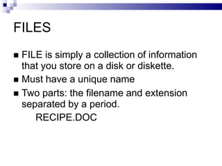 FILES
 FILE is simply a collection of information
that you store on a disk or diskette.
 Must have a unique name
 Two parts: the filename and extension
separated by a period.
RECIPE.DOC
 