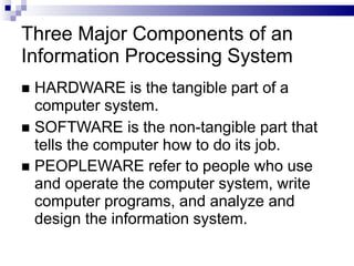 Three Major Components of an
Information Processing System
 HARDWARE is the tangible part of a
computer system.
 SOFTWARE is the non-tangible part that
tells the computer how to do its job.
 PEOPLEWARE refer to people who use
and operate the computer system, write
computer programs, and analyze and
design the information system.
 