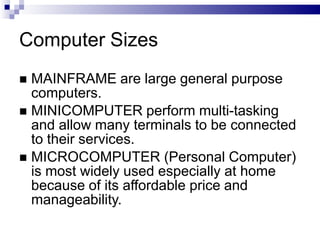 Computer Sizes
 MAINFRAME are large general purpose
computers.
 MINICOMPUTER perform multi-tasking
and allow many terminals to be connected
to their services.
 MICROCOMPUTER (Personal Computer)
is most widely used especially at home
because of its affordable price and
manageability.
 