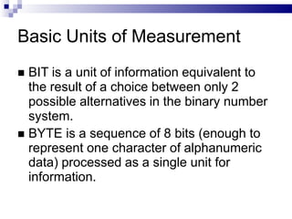 Basic Units of Measurement
 BIT is a unit of information equivalent to
the result of a choice between only 2
possible alternatives in the binary number
system.
 BYTE is a sequence of 8 bits (enough to
represent one character of alphanumeric
data) processed as a single unit for
information.
 