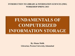 FUNDAMENTALS OF
COMPUTERIZED
INFORMATION STORAGE
INTRODUCTION TO LIBRARY & INFORMATION SCIENCES (5501)
WORKSHOP SPRING 2013
By: Huma Malik
Librarian, Preston University, Islamabad
 
