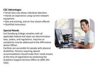 CSC Advantages• Small class size allows individual attention• Hands on experience using current network equipment• Day and evening, and on-line classes offered• Qualified instructorsSpecial NeedsCarl Sandburg College complies with all applicable federal and state non-discrimination laws, orders, and regulations. Inquiries or complaints may be addressed to the Affirmative Action Officer.Facilities are accessible for people with physical disabilities. Persons requiring special accommodations should make their needs known at the time of registration by contacting the Academic Support Services Office at (309) 341-5262.