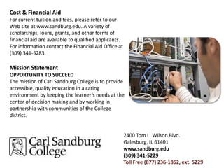 Cost & Financial AidFor current tuition and fees, please refer to our Web site at www.sandburg.edu. A variety of scholarships, loans, grants, and other forms of financial aid are available to qualified applicants. For information contact the Financial Aid Office at (309) 341-5283.Mission StatementOPPORTUNITY TO SUCCEEDThe mission of Carl Sandburg College is to provide accessible, quality education in a caring environment by keeping the learner’s needs at the center of decision making and by working in partnership with communities of the College district.2400 Tom L. Wilson Blvd.Galesburg, IL 61401www.sandburg.edu(309) 341-5229Toll Free (877) 236-1862, ext. 5229