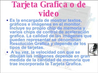 Tarjeta Grafica o de video Es la encargada de mostrar textos, gráficos e imágenes en el monitor. Incluye su propio chip de memoria y varios chips de control de aceleración grafica. La calidad de las imágenes que pueden representar se denominan Resolución Grafica y depende de los tipos de tarjetas.  A su vez, la velocidad con que se dibujan las imágenes depende en gran medida de la cantidad de memoria que trae incorporada la Tarjeta Grafica. 