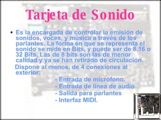 Tarjeta de Sonido Es la encargada de controlar la emisión de sonidos, voces, y música a través de los parlantes. La forma en que se representa el sonido se mide en Bits, y puede ser de 8.16 o 32 Bits. Las de 8 bits son las de menor calidad y ya se han retirado de circulación. Dispone al menos, de 4 conexiones al exterior: - Entrada de micrófono. - Entrada de línea de audio - Salida para parlantes - Interfaz MIDI. 