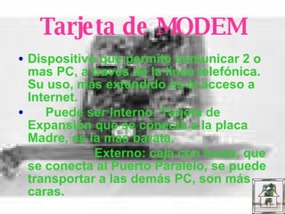 Tarjeta de MODEM Dispositivo que permite comunicar 2 o mas PC, a través de la línea telefónica. Su uso, más extendido es el acceso a Internet. Puede ser Interno: Tarjeta de Expansión que se conecta a la placa Madre, es la más barata. Externo: caja con luces, que se conecta al Puerto Paralelo, se puede transportar a las demás PC, son más caras. 