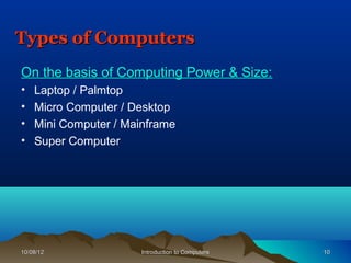 Types of Computers
On the basis of Computing Power & Size:
•   Laptop / Palmtop
•   Micro Computer / Desktop
•   Mini Computer / Mainframe
•   Super Computer




10/08/12               Introduction to Computers   10
 