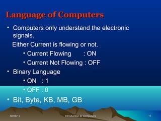 Language of Computers
• Computers only understand the electronic
  signals.
  Either Current is flowing or not.
      • Current Flowing      : ON
      • Current Not Flowing : OFF
• Binary Language
      • ON : 1
      • OFF : 0
• Bit, Byte, KB, MB, GB

10/08/12           Introduction to Computers   11
 