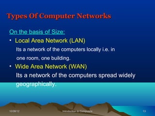 Types Of Computer Networks

On the basis of Size:
• Local Area Network (LAN)
     Its a network of the computers locally i.e. in
     one room, one building.
• Wide Area Network (WAN)
  Its a network of the computers spread widely
  geographically.



10/08/12                  Introduction to Computers   13
 