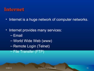 Internet

• Internet is a huge network of computer networks.

• Internet provides many services:
   – Email
   – World Wide Web (www)
   – Remote Login (Telnet)
   – File Transfer (FTP)



10/08/12           Introduction to Computers     15
 