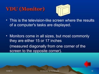 VDU (Monitor)

• This is the television-like screen where the results
  of a computer's tasks are displayed.

• Monitors come in all sizes, but most commonly
  they are either 15 or 17 inches
  (measured diagonally from one corner of the
  screen to the opposite corner).




10/08/12            Introduction to Computers       18
 