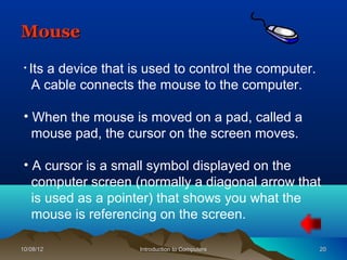 Mouse
 • Its
     a device that is used to control the computer.
   A cable connects the mouse to the computer.

 • When the mouse is moved on a pad, called a
   mouse pad, the cursor on the screen moves.

 • A cursor is a small symbol displayed on the
   computer screen (normally a diagonal arrow that
   is used as a pointer) that shows you what the
   mouse is referencing on the screen.

10/08/12             Introduction to Computers        20
 