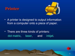 Printer

• A printer is designed to output information
  from a computer onto a piece of paper.

• There are three kinds of printers:
  dot matrix, laser,     and inkjet.




10/08/12            Introduction to Computers   21
 