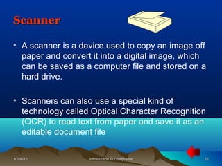 Scanner

• A scanner is a device used to copy an image off
  paper and convert it into a digital image, which
  can be saved as a computer file and stored on a
  hard drive.

• Scanners can also use a special kind of
  technology called Optical Character Recognition
  (OCR) to read text from paper and save it as an
  editable document file

10/08/12           Introduction to Computers     22
 