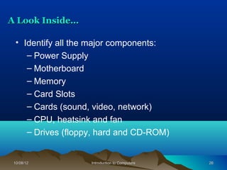 A Look Inside…

  • Identify all the major components:
     – Power Supply
     – Motherboard
     – Memory
     – Card Slots
     – Cards (sound, video, network)
     – CPU, heatsink and fan
     – Drives (floppy, hard and CD-ROM)


 10/08/12           Introduction to Computers   26
 