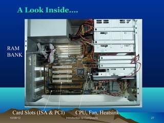 A Look Inside….




RAM
BANK




  Card Slots (ISA & PCI)          CPU, Fan, Heatsink
10/08/12                   Introduction to Computers   27
 