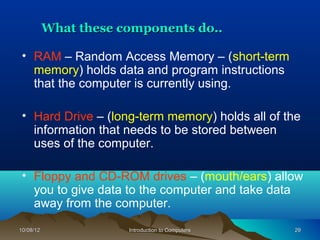 What these components do..

 • RAM – Random Access Memory – (short-term
   memory) holds data and program instructions
   that the computer is currently using.

 • Hard Drive – (long-term memory) holds all of the
   information that needs to be stored between
   uses of the computer.

 • Floppy and CD-ROM drives – (mouth/ears) allow
   you to give data to the computer and take data
   away from the computer.
10/08/12               Introduction to Computers   29
 