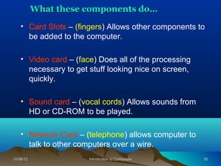 What these components do…

    • Card Slots – (fingers) Allows other components to
      be added to the computer.

    • Video card – (face) Does all of the processing
      necessary to get stuff looking nice on screen,
      quickly.

    • Sound card – (vocal cords) Allows sounds from
      HD or CD-ROM to be played.

    • Network Card – (telephone) allows computer to
      talk to other computers over a wire.
10/08/12               Introduction to Computers       30
 
